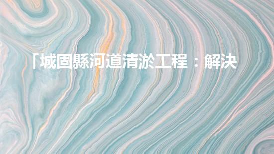 「城固縣河道清淤工程：解決水患、保衛(wèi)安全」